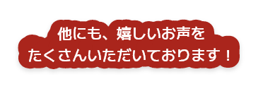 他にも、嬉しいお声をたくさんいただいております！